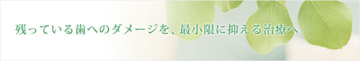 残っている歯へのダメージを、最小限に抑える治療へ 残っている歯へのダメージを、最小限に抑える治療へ